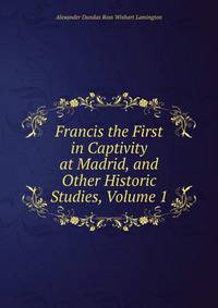 Francis the First in Captivity at Madrid, and Other Historic Studies, Volume 1