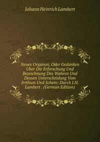 Neues Organon, Oder Gedanken Uber Die Erforschung Und Bezeichnung Des Wahren Und Dessen Unterscheidung Vom Irrthum Und Schein: Durch J.H. Lambert . (German Edition)