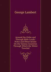Around the Globe and Through Bible Lands: Notes and Observations On the Various Countries Through Which the Writer Traveled