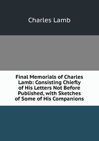 Final Memorials of Charles Lamb: Consisting Chiefly of His Letters Not Before Published, with Sketches of Some of His Companions