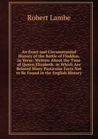 An Exact and Circumstantial History of the Battle of Floddon. in Verse: Written About the Time of Queen Elizabeth. in Which Are Related Many Particular Facts Not to Be Found in the English History