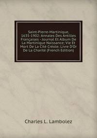 Saint-Pierre-Martinique, 1635-1902: Annales Des Antilles Fran?aises - Journal Et Album De La Martinique Naissance; Vie Et Mort De La Cit? Cr?ole; Livre D'Or De La Charit? (French Edition)