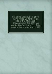 Standing Orders, Being Bye-Laws Made Under Section 202 of the Metropolis Management Act, 1855, As Applied by Section 4 (1) of the London Government Act, 1899 .