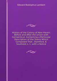 History of the Colony of New Haven: Before and After the Union with Connecticut. Containing a Particular Description of the Towns Which Composed That . Stamford, &amp; Southold, L. I., with a Notice