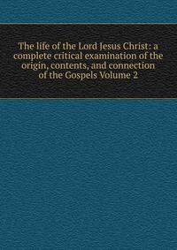 The life of the Lord Jesus Christ: a complete critical examination of the origin, contents, and connection of the Gospels Volume 2