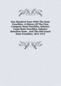 One Hundred Years With The State Fencibles: A History Of The First Company State Fencibles, Infantry Corps State Fencibles, Infantry Battalion State . And The Old Guard State Fencibles, 1813-1913