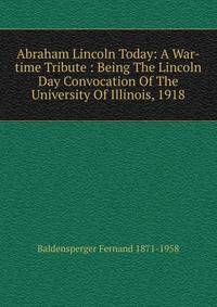 Abraham Lincoln Today: A War-time Tribute : Being The Lincoln Day Convocation Of The University Of Illinois, 1918
