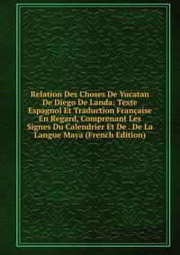 Relation Des Choses De Yucatan De Diego De Landa: Texte Espagnol Et Traduction Francaise En Regard, Comprenant Les Signes Du Calendrier Et De . De La Langue Maya (French Edition)