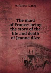The maid of France: being the story of the life and death of Jeanne dArc