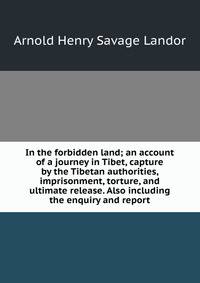 In the forbidden land; an account of a journey in Tibet, capture by the Tibetan authorities, imprisonment, torture, and ultimate release. Also including the enquiry and report