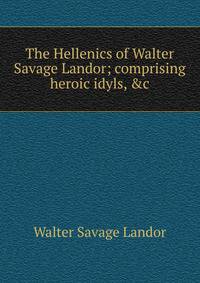 The Hellenics of Walter Savage Landor; comprising heroic idyls, &amp;c