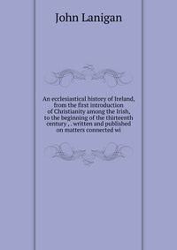 An ecclesiastical history of Ireland, from the first introduction of Christianity among the Irish, to the beginning of the thirteenth century , . written and published on matters connected wi
