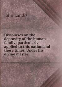 Discourses on the depravity of the human family; particularly applied to this nation and these times. Under his divine master
