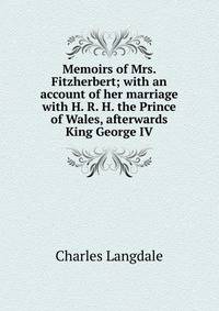 Memoirs of Mrs. Fitzherbert; with an account of her marriage with H. R. H. the Prince of Wales, afterwards King George IV