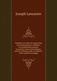 Outlines of a plan for educating ten thousand poor children, by establishing schools in country towns and villages; and for uniting works of industry with useful knowledge