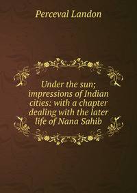 Under the sun; impressions of Indian cities: with a chapter dealing with the later life of Nana Sahib