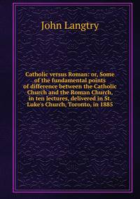 Catholic versus Roman: or, Some of the fundamental points of difference between the Catholic Church and the Roman Church, in ten lectures, delivered in St. Luke's Church, Toronto, in 1885