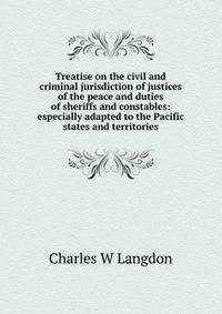 Treatise on the civil and criminal jurisdiction of justices of the peace and duties of sheriffs and constables: especially adapted to the Pacific states and territories