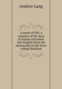 A monk of Fife: a romance of the days of Jeanne d'Arcdone into English from the manuscript in the Scots college Ratisbon