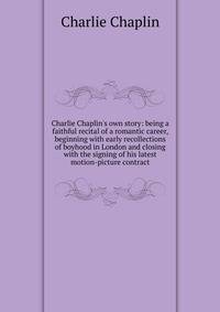 Charlie Chaplin's own story: being a faithful recital of a romantic career, beginning with early recollections of boyhood in London and closing with the signing of his latest motion-picture contract