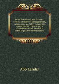 Friendly societies and fraternal orders; a history of the legislation, supervision, mortality experience, management, reforms, rates of assessment and . condition of the English friendly societies