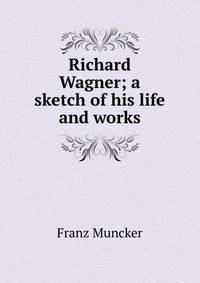 Richard Wagner; a sketch of his life and works