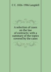 A selection of cases on the law of contracts: with a summary of the topics covered by the cases