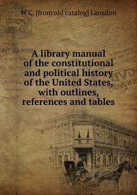 A library manual of the constitutional and political history of the United States, with outlines, references and tables