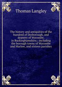 The history and antiquities of the hundred of Desborough, and deanery of Wycombe, in Buckinghamshire;: including the borough towns of Wycombe and Marlow, and sixteen parishes.