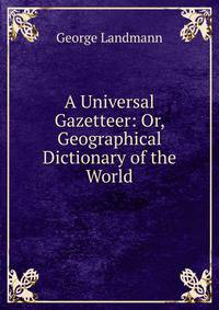 A Universal Gazetteer: Or, Geographical Dictionary of the World