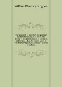 The pageant of Corydon, the pioneer capital of Indiana 1816-1916; the drama of the preeminence of the town at the time when for twelve years it was the territorial and the state capital of Indiana