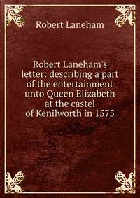 Robert Laneham's letter: describing a part of the entertainment unto Queen Elizabeth at the castel of Kenilworth in 1575