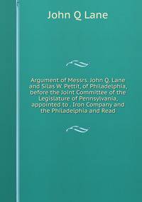 Argument of Messrs. John Q. Lane and Silas W. Pettit, of Philadelphia, before the Joint Committee of the Legislature of Pennsylvania, appointed to . Iron Company and the Philadelphia and Read