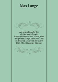 Abraham Lincoln der wiederhersteller der nordamerikanischen union, und der grosse kampf der nord- und s?dstaaten w?hrend der jahre 1861-1865 (German Edition)