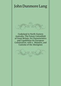 Cooksland in North-Eastern Australia: The Future Cottonfield of Great Britain: Its Characteristics and Capabilities for European Colonization. with a . Manners, and Customs of the Aborigines