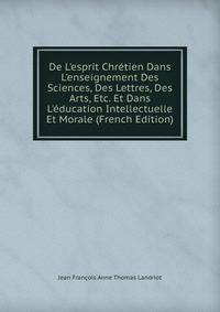 De L'esprit Chr?tien Dans L'enseignement Des Sciences, Des Lettres, Des Arts, Etc. Et Dans L'?ducation Intellectuelle Et Morale (French Edition)