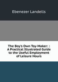 The Boy's Own Toy-Maker: : A Practical Illustrated Guide to the Useful Employment of Leisure Hours