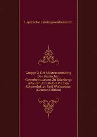 Gruppe X Der Mustersammlung Des Bayrischen Gewerbemuseums Zu Nurnberg: Arbeiten Aus Metall Mit Den Rohprodukten Und Werkzeugen (German Edition)