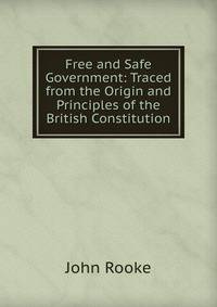 Free and Safe Government: Traced from the Origin and Principles of the British Constitution