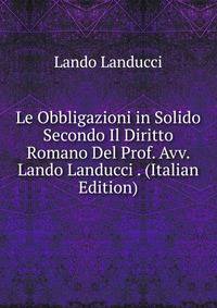 Le Obbligazioni in Solido Secondo Il Diritto Romano Del Prof. Avv. Lando Landucci . (Italian Edition)