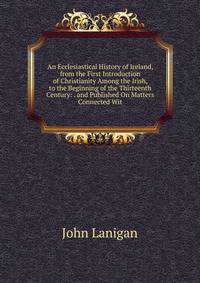 An Ecclesiastical History of Ireland, from the First Introduction of Christianity Among the Irish, to the Beginning of the Thirteenth Century: . and Published On Matters Connected Wit