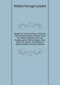 Imaginary Conversations of Literary Men and Statesmen: Richard I and the Abbot of Boxley. the Lord Brooke and Sir Philip Sidney. King Henry IV and Sir . and Phocion. Queen Elizabe (German Edition)