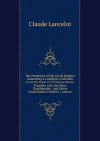 The Primitives of the Greek Tongue: Containing a Complete Collection of All the Roots Or Primitive Words, Together with the Most Considerable . and Other Undeclinable Particles : And an