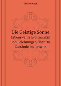 Die Geistige Sonne: Lebenswahre Eroffnungen Und Belehrungen Uber Die Zustande Im Jenseits, Mit Himmlischer Erklarung Der 12 Gottlichen Lebensregeln; . Und Von Da Aus Einblicke in (German Edition)