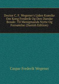 Doctor C. F. Wegener's Liden Kr?nike Om Kong Frederik Og Den Danske Bonde: Til Menigmands Nytte Og Forn?ielse (Danish Edition)