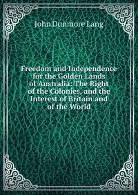 Freedom and Independence for the Golden Lands of Australia: The Right of the Colonies, and the Interest of Britain and of the World