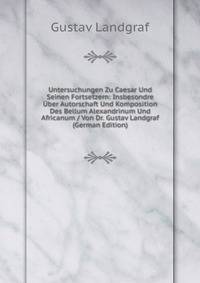 Untersuchungen Zu Caesar Und Seinen Fortsetzern: Insbesondre Uber Autorschaft Und Komposition Des Bellum Alexandrinum Und Africanum / Von Dr. Gustav Landgraf (German Edition)