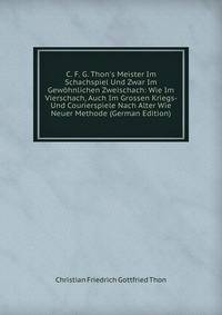 C. F. G. Thon's Meister Im Schachspiel Und Zwar Im Gew?hnlichen Zweischach: Wie Im Vierschach, Auch Im Grossen Kriegs- Und Courierspiele Nach Alter Wie Neuer Methode (German Edition)
