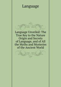 Language Unveiled: The True Key to the Nature Origin and Secrets of Language, and of All the Myths and Mysteries of the Ancient World