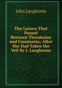 The Letters That Passed Between Theodosius and Constantia; After She Had Taken the Veil By J. Langhorne.